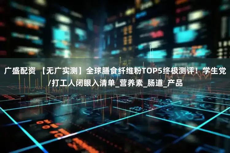 广盛配资 【无广实测】全球膳食纤维粉TOP5终极测评！学生党/打工人闭眼入清单_营养素_肠道_产品