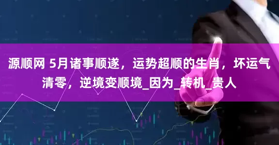 源顺网 5月诸事顺遂，运势超顺的生肖，坏运气清零，逆境变顺境_因为_转机_贵人