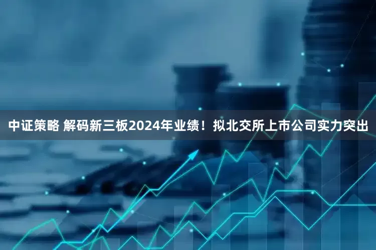 中证策略 解码新三板2024年业绩！拟北交所上市公司实力突出