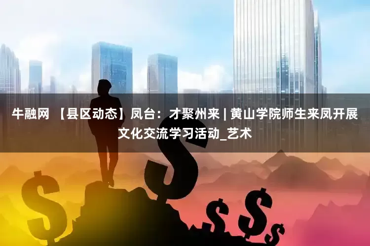 牛融网 【县区动态】凤台：才聚州来 | 黄山学院师生来凤开展文化交流学习活动_艺术