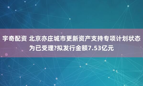 宇奇配资 北京亦庄城市更新资产支持专项计划状态为已受理?拟发行金额7.53亿元