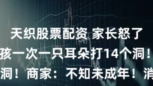 天织股票配资 家长怒了！15岁女孩一次一只耳朵打14个洞！商家：不知未成年！消保委介入