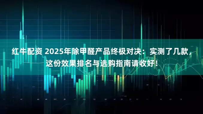 红牛配资 2025年除甲醛产品终极对决：实测了几款，这份效果排名与选购指南请收好！