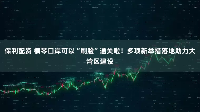 保利配资 横琴口岸可以“刷脸”通关啦！多项新举措落地助力大湾区建设