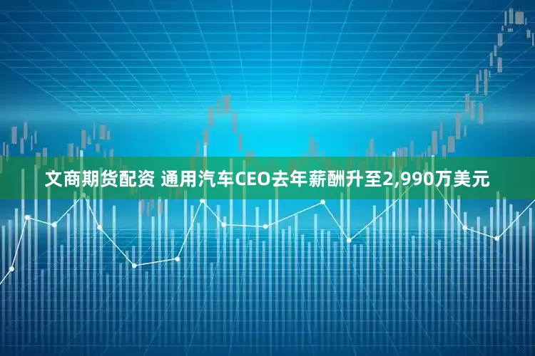 文商期货配资 通用汽车CEO去年薪酬升至2,990万美元