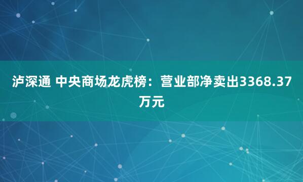泸深通 中央商场龙虎榜：营业部净卖出3368.37万元
